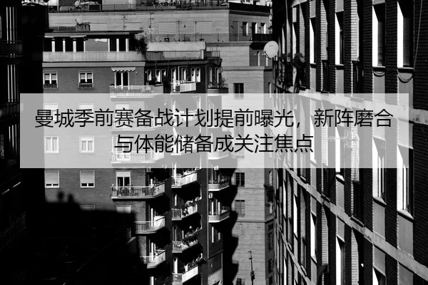 曼城季前赛备战计划提前曝光，新阵磨合与体能储备成关注焦点
